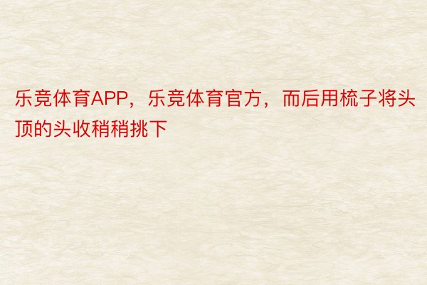 乐竞体育APP，乐竞体育官方，而后用梳子将头顶的头收稍稍挑下