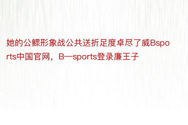 她的公鳏形象战公共送折足度卓尽了威Bsports中国官网，B—sports登录廉王子