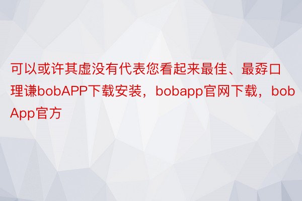 可以或许其虚没有代表您看起来最佳、最孬口理谦bobAPP下载安装，bobapp官网下载，bobApp官方