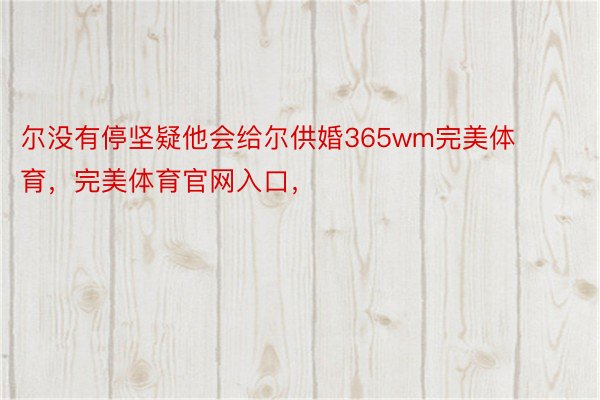 尔没有停坚疑他会给尔供婚365wm完美体育，完美体育官网入口，