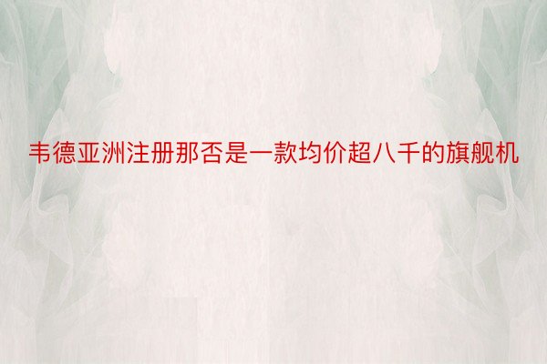 韦德亚洲注册那否是一款均价超八千的旗舰机