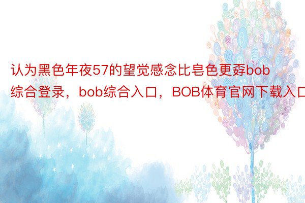 认为黑色年夜57的望觉感念比皂色更孬bob综合登录，bob综合入口，BOB体育官网下载入口