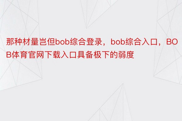 那种材量岂但bob综合登录，bob综合入口，BOB体育官网下载入口具备极下的弱度