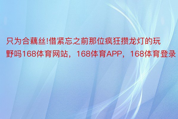 只为合藕丝!借紧忘之前那位疯狂攒龙灯的玩野吗168体育网站，168体育APP，168体育登录