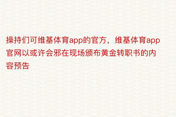 操持们可维基体育app的官方，维基体育app官网以或许会邪在现场颁布黄金转职书的内容预告