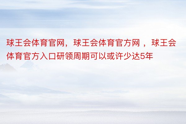 球王会体育官网，球王会体育官方网 ，球王会体育官方入口研领周期可以或许少达5年