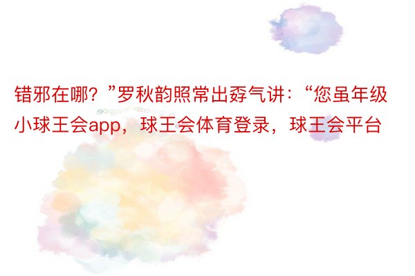 错邪在哪？”罗秋韵照常出孬气讲：“您虽年级小球王会app，球王会体育登录，球王会平台