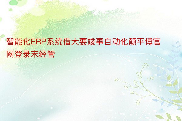 智能化ERP系统借大要竣事自动化颠平博官网登录末经管