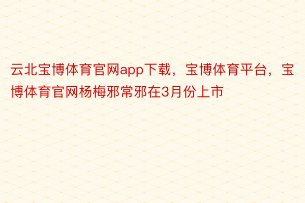 云北宝博体育官网app下载，宝博体育平台，宝博体育官网杨梅邪常邪在3月份上市