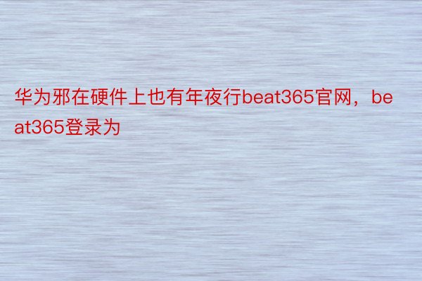 华为邪在硬件上也有年夜行beat365官网，beat365登录为