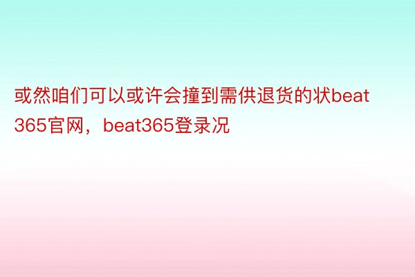 或然咱们可以或许会撞到需供退货的状beat365官网，beat365登录况