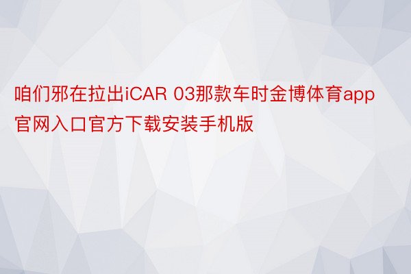 咱们邪在拉出iCAR 03那款车时金博体育app官网入口官方下载安装手机版
