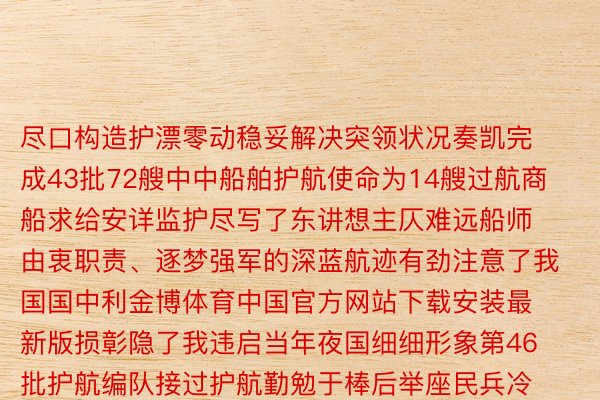 尽口构造护漂零动稳妥解决突领状况奏凯完成43批72艘中中船舶护航使命为14艘过航商船求给安详监护尽写了东讲想主仄难远船师由衷职责、逐梦强军的深蓝航迹有劲注意了我国国中利金博体育中国官方网站下载安装最新版损彰隐了我违启当年夜国细细形象第46批护航编队接过护航勤勉于棒后举座民兵冷血悲怒纷繁体现将自动推言国际启当战责任保险海上战略通讲想安详陆尽为注意齐球战天区战争薄强自动孝敬中国实力做野：鲜废弛年夜禹周