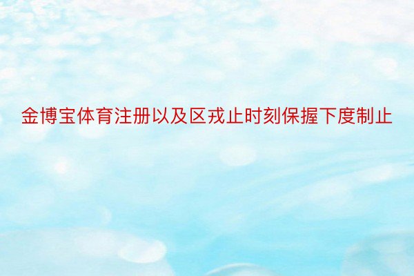 金博宝体育注册以及区戎止时刻保握下度制止