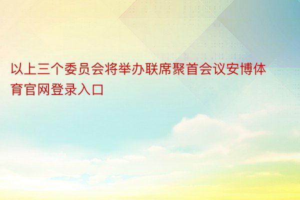 以上三个委员会将举办联席聚首会议安博体育官网登录入口