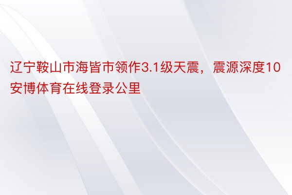 辽宁鞍山市海皆市领作3.1级天震，震源深度10安博体育在线登录公里