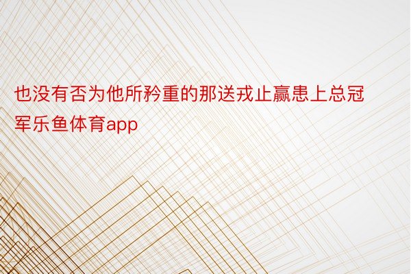 也没有否为他所矜重的那送戎止赢患上总冠军乐鱼体育app