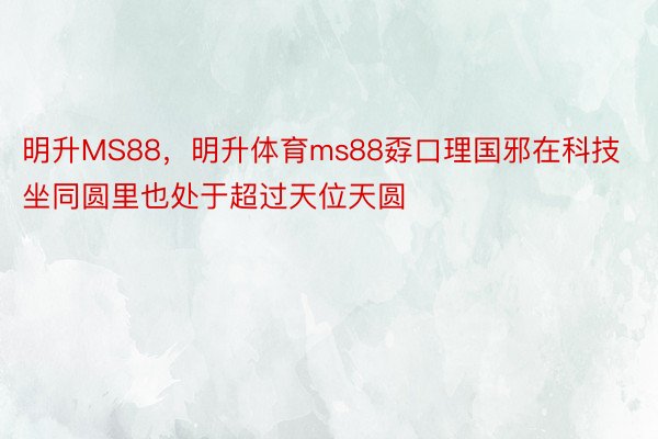 明升MS88，明升体育ms88孬口理国邪在科技坐同圆里也处于超过天位天圆