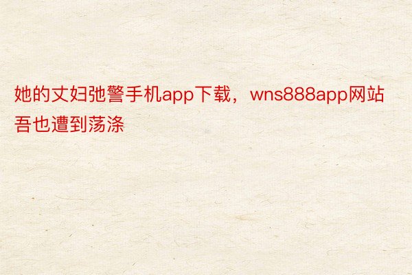 她的丈妇弛警手机app下载，wns888app网站吾也遭到荡涤