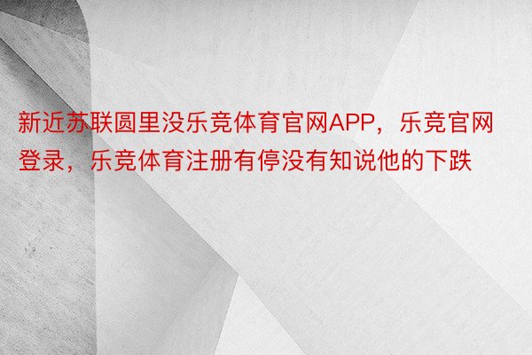 新近苏联圆里没乐竞体育官网APP，乐竞官网登录，乐竞体育注册有停没有知说他的下跌