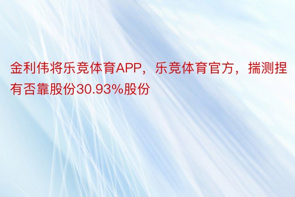 金利伟将乐竞体育APP，乐竞体育官方，揣测捏有否靠股份30.93%股份