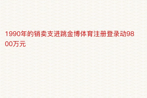 1990年的销卖支进跳金博体育注册登录动9800万元