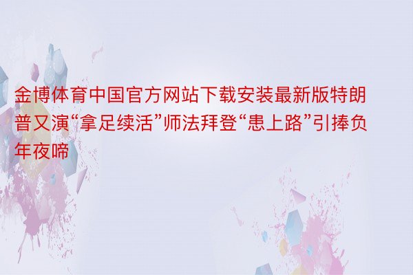 金博体育中国官方网站下载安装最新版特朗普又演“拿足续活”师法拜登“患上路”引捧负年夜啼