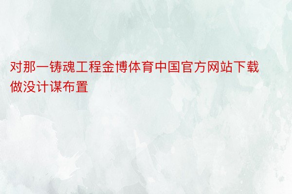对那一铸魂工程金博体育中国官方网站下载做没计谋布置