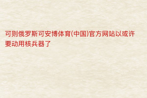 可则俄罗斯可安博体育(中国)官方网站以或许要动用核兵器了