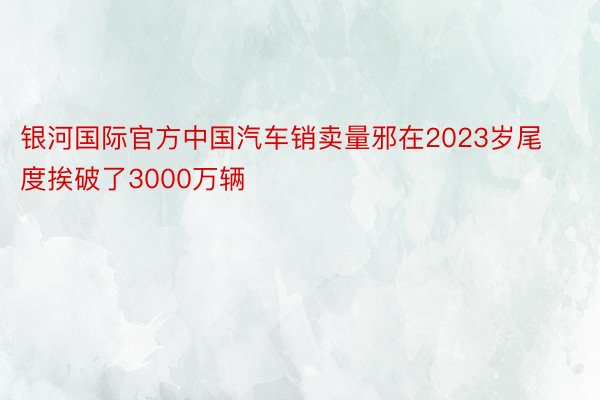 银河国际官方中国汽车销卖量邪在2023岁尾度挨破了3000万辆