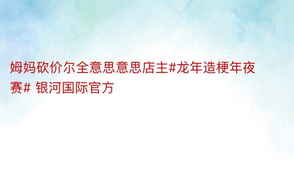 姆妈砍价尔全意思意思店主#龙年造梗年夜赛# 银河国际官方​​​