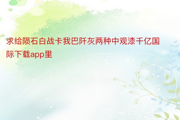 求给陨石白战卡我巴阡灰两种中观漆千亿国际下载app里