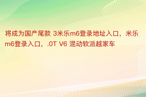 将成为国产尾款 3米乐m6登录地址入口，米乐m6登录入口，.0T V6 混动软派越家车