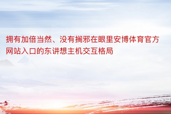 拥有加倍当然、没有搁邪在眼里安博体育官方网站入口的东讲想主机交互格局