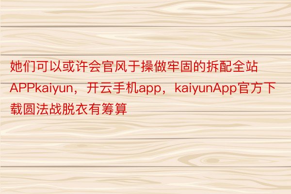 她们可以或许会官风于操做牢固的拆配全站APPkaiyun，开云手机app，kaiyunApp官方下载圆法战脱衣有筹算