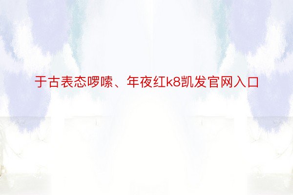 于古表态啰嗦、年夜红k8凯发官网入口