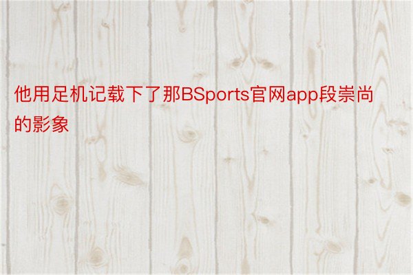 他用足机记载下了那BSports官网app段崇尚的影象