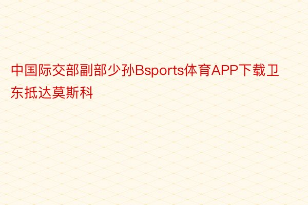 中国际交部副部少孙Bsports体育APP下载卫东抵达莫斯科