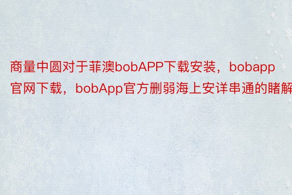 商量中圆对于菲澳bobAPP下载安装，bobapp官网下载，bobApp官方删弱海上安详串通的睹解
