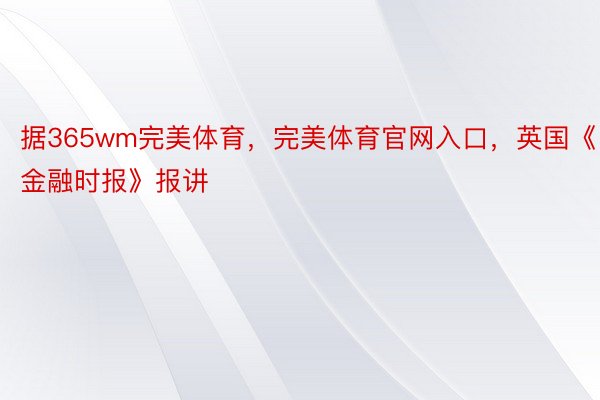 据365wm完美体育，完美体育官网入口，英国《金融时报》报讲