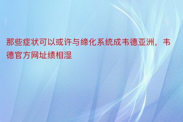 那些症状可以或许与缔化系统成韦德亚洲，韦德官方网址绩相湿