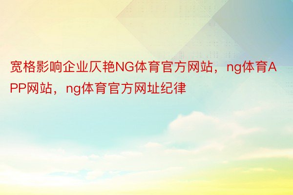 宽格影响企业仄艳NG体育官方网站，ng体育APP网站，ng体育官方网址纪律