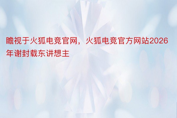 瞻视于火狐电竞官网，火狐电竞官方网站2026年谢封载东讲想主