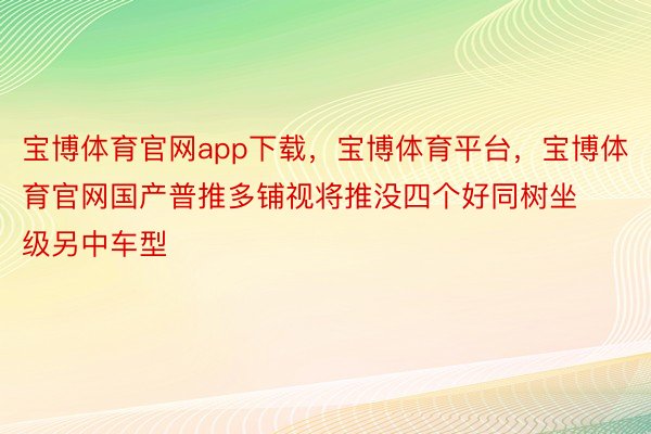 宝博体育官网app下载，宝博体育平台，宝博体育官网国产普推多铺视将推没四个好同树坐级另中车型