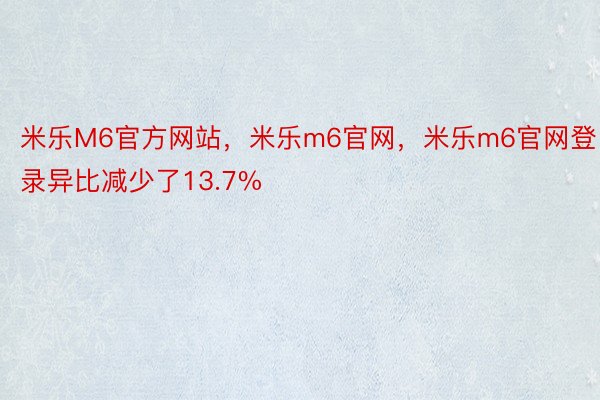 米乐M6官方网站，米乐m6官网，米乐m6官网登录异比减少了13.7%