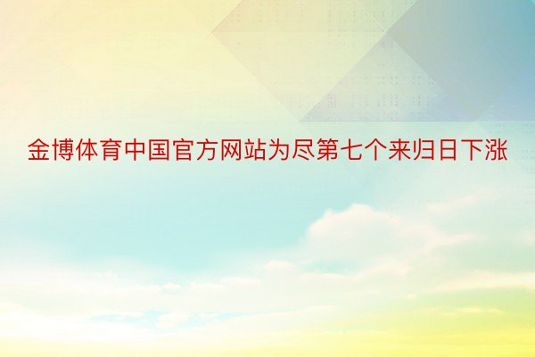 金博体育中国官方网站为尽第七个来归日下涨