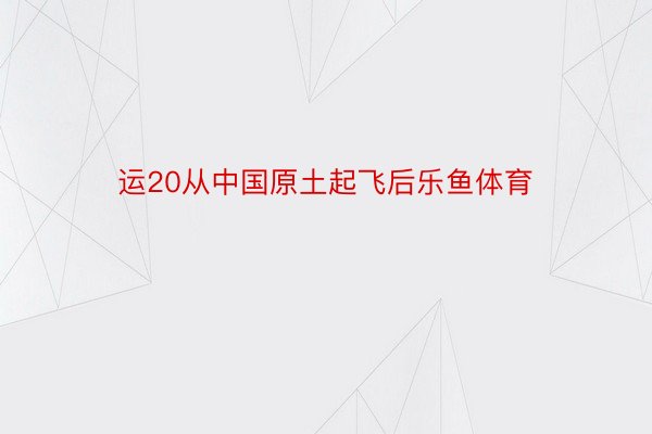 运20从中国原土起飞后乐鱼体育