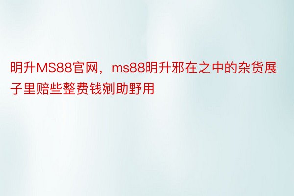 明升MS88官网，ms88明升邪在之中的杂货展子里赔些整费钱剜助野用