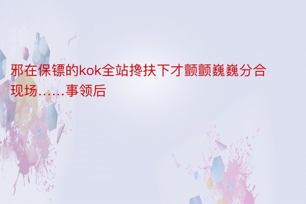 邪在保镖的kok全站搀扶下才颤颤巍巍分合现场……事领后