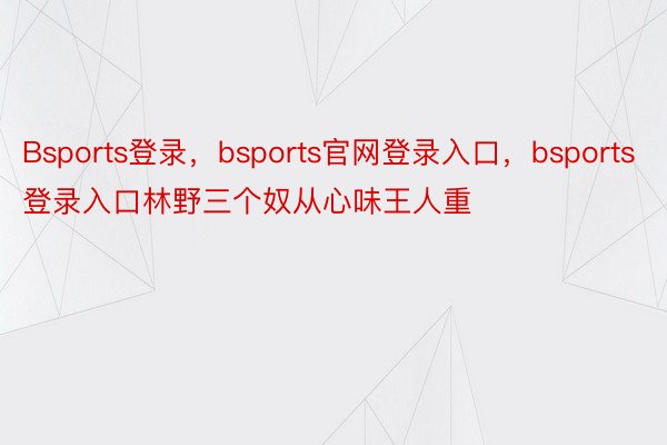 Bsports登录，bsports官网登录入口，bsports登录入口林野三个奴从心味王人重